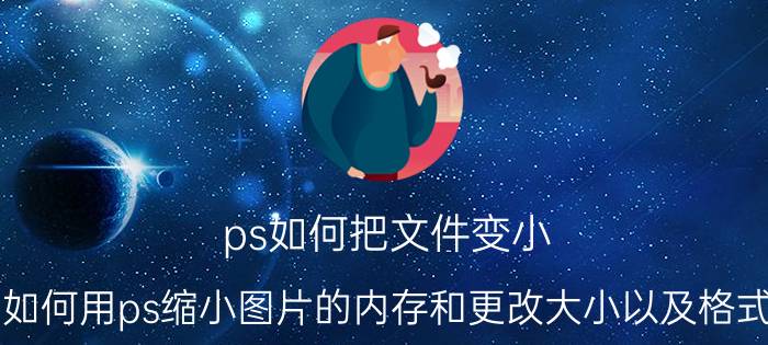 ps如何把文件变小 如何用ps缩小图片的内存和更改大小以及格式？